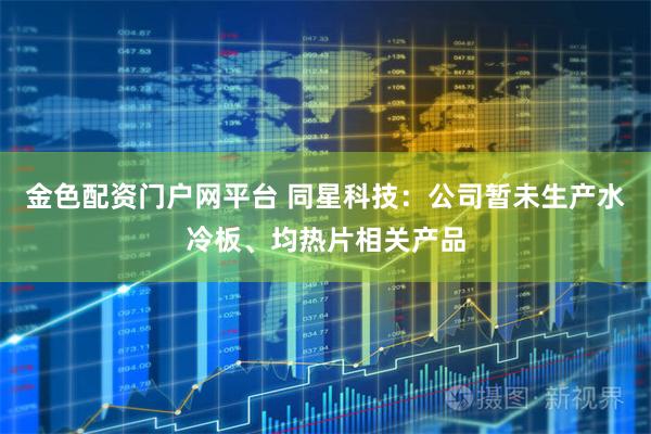 金色配资门户网平台 同星科技：公司暂未生产水冷板、均热片相关产品