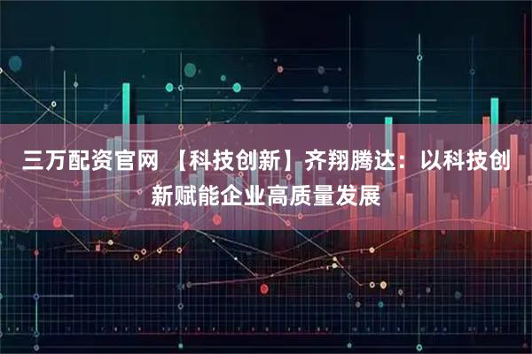 三万配资官网 【科技创新】齐翔腾达：以科技创新赋能企业高质量发展