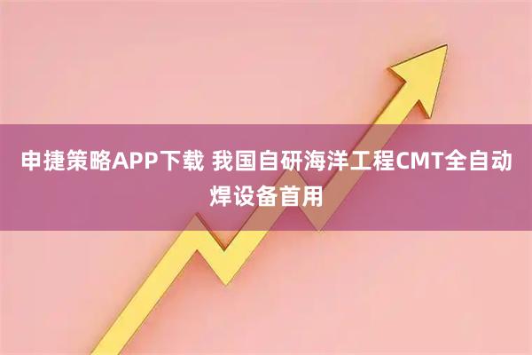 申捷策略APP下载 我国自研海洋工程CMT全自动焊设备首用
