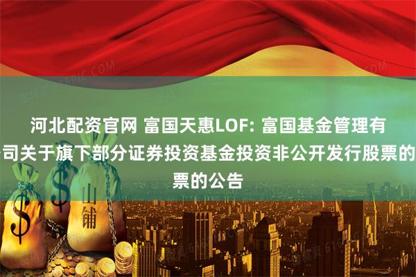 河北配资官网 富国天惠LOF: 富国基金管理有限公司关于旗下部分证券投资基金投资非公开发行股票的公告
