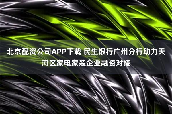 北京配资公司APP下载 民生银行广州分行助力天河区家电家装企业融资对接