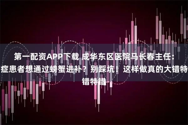 第一配资APP下载 成华东区医院马长春主任：癌症患者想通过螃蟹进补？别踩坑！这样做真的大错特错