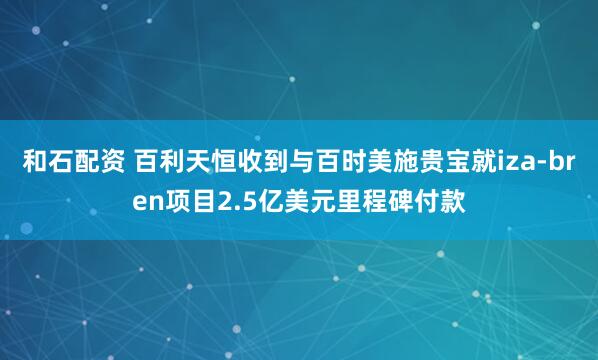 和石配资 百利天恒收到与百时美施贵宝就iza-bren项目2.5亿美元里程碑付款
