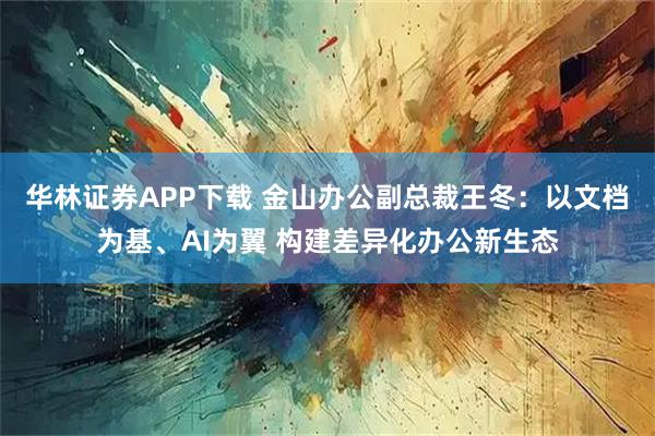 华林证券APP下载 金山办公副总裁王冬：以文档为基、AI为翼 构建差异化办公新生态