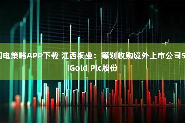 闪电策略APP下载 江西铜业：筹划收购境外上市公司SolGold Plc股份