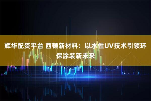 辉华配资平台 西顿新材料：以水性UV技术引领环保涂装新未来