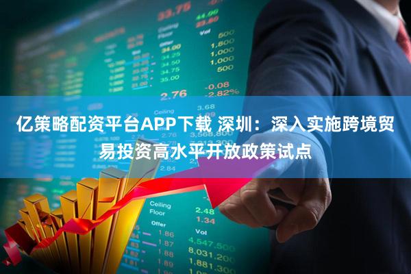 亿策略配资平台APP下载 深圳：深入实施跨境贸易投资高水平开放政策试点