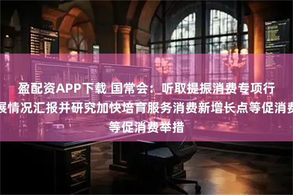 盈配资APP下载 国常会：听取提振消费专项行动进展情况汇报并研究加快培育服务消费新增长点等促消费举措