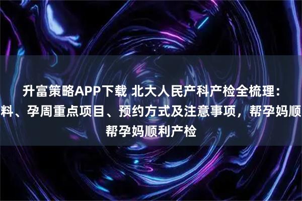 升富策略APP下载 北大人民产科产检全梳理：建档材料、孕周重点项目、预约方式及注意事项，帮孕妈顺利产检