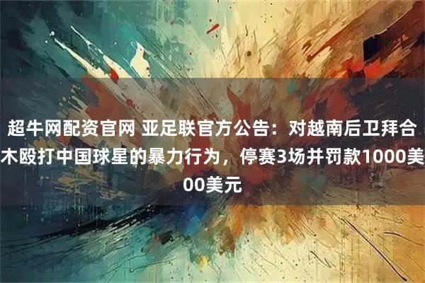 超牛网配资官网 亚足联官方公告：对越南后卫拜合拉木殴打中国球星的暴力行为，停赛3场并罚款1000美元