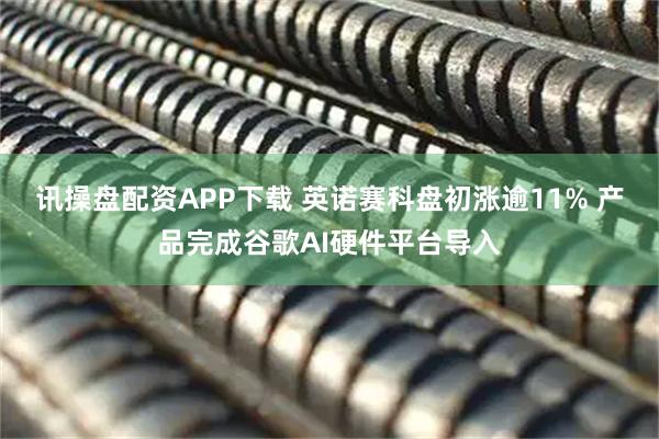 讯操盘配资APP下载 英诺赛科盘初涨逾11% 产品完成谷歌AI硬件平台导入