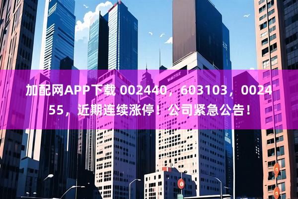 加配网APP下载 002440，603103，002455，近期连续涨停！公司紧急公告！