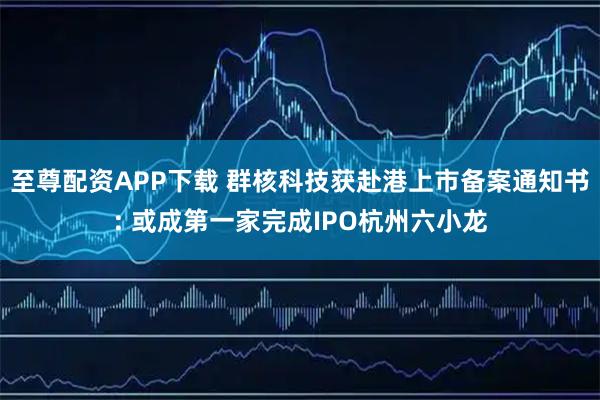 至尊配资APP下载 群核科技获赴港上市备案通知书: 或成第一家完成IPO杭州六小龙